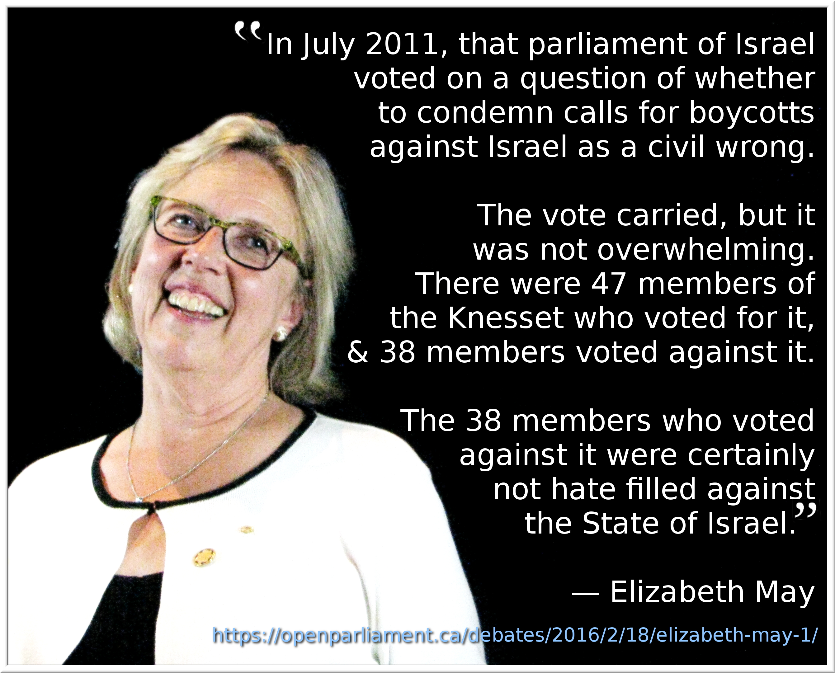 “In July 2011, that parliament of Israel voted on a question of whether to condemn calls for boycotts against Israel as a civil wrong. The vote carried, but it was not overwhelming. There were 47 members of the Knesset who voted for it, and 38 members voted against it. The 38 members who voted against it were certainly not hate filled against the State of Israel.” —Elizabeth May